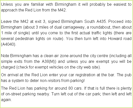 Text Box: Unless you are familiar with Birmingham it will probably be easiest to approach the Red Lion from the M42.Leave the M42 at exit 3, signed Birmingham South A435. Proceed into Birmingham (about 3 miles of dual carriageway, a roundabout, then about 1 mile of single) until you come to the first actual traffic lights (there are several pedestrian lights on route). You then turn left into Howard road (A4040).Note Birmingham has a clean air zone around the city centre (including all simple exits from the A38(M)) and unless you are exempt you will be charged (check for exempt vehicles on the city web site). On arrival at the Red Lion enter your car registration at the bar. The pub has a system to deter non-visitors from parking!The Red Lion has parking for around 80 cars. If that is full there is plenty of on-street parking nearby. Turn left out of the car park; then left and left again.